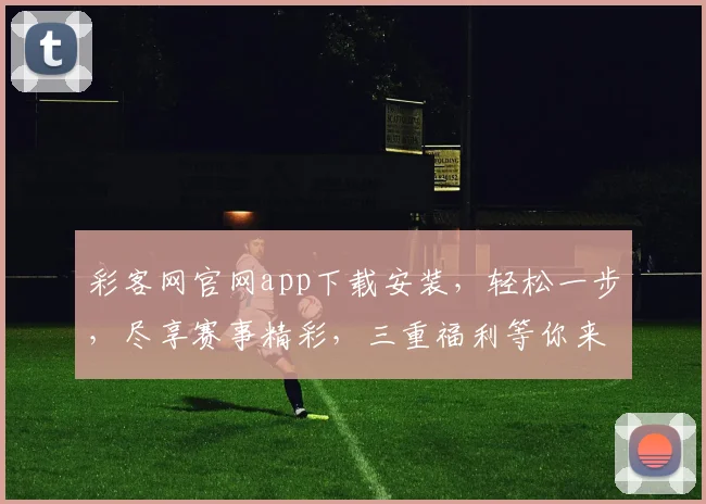 彩客网官网app下载安装，轻松一步，尽享赛事精彩，三重福利等你来