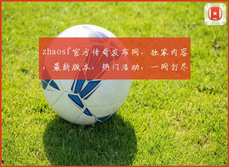 zhaosf官方传奇发布网，独家内容，最新版本，热门活动，一网打尽，尽在