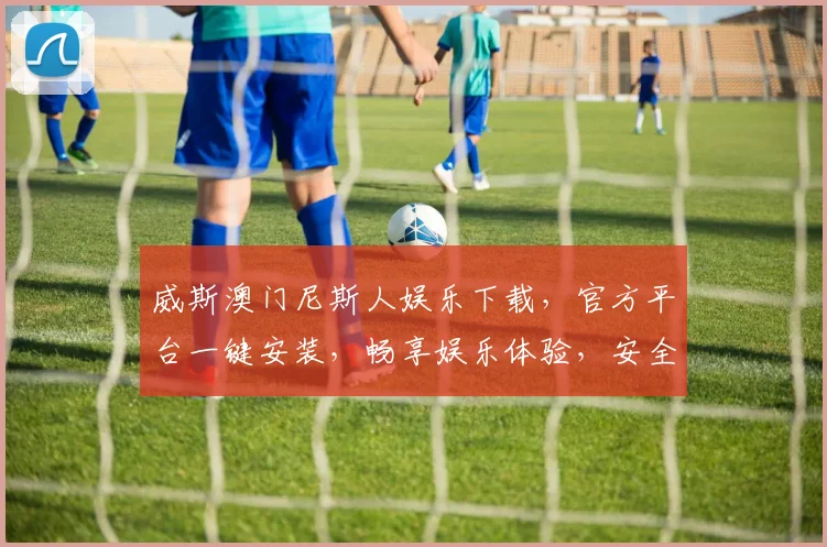 威斯澳门尼斯人娱乐下载，官方平台一键安装，畅享娱乐体验，安全可靠