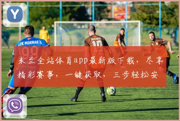 米兰全站体育app最新版下载，尽享精彩赛事，一键获取，三步轻松安装，不容错过