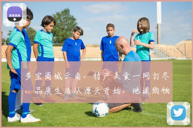 多宝商城云南，特产美食一网打尽，品质生活从源头开始，地道购物新体验，尽在多宝商城