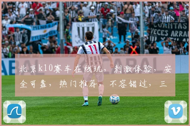 北京k10赛车在线玩，刺激体验，安全可靠，热门推荐，不容错过，三重保障，畅享乐趣