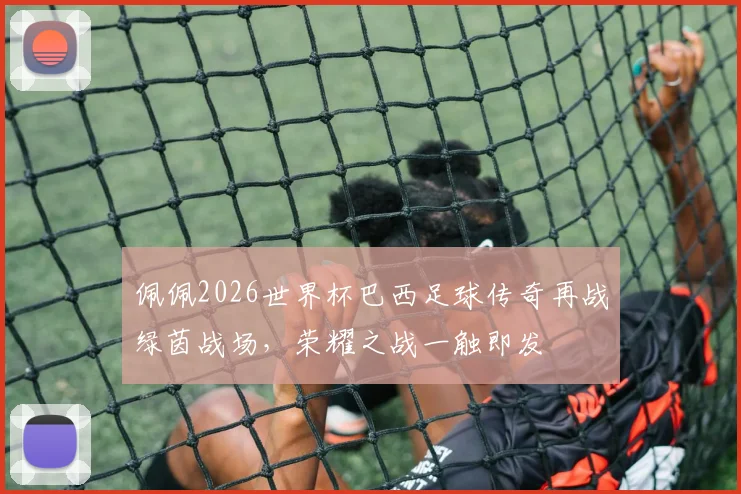 佩佩2026世界杯巴西足球传奇再战绿茵战场，荣耀之战一触即发