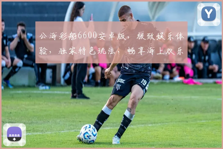 公海彩船6600安卓版，极致娱乐体验，独家特色玩法，畅享海上欢乐，三重惊喜，不容错过