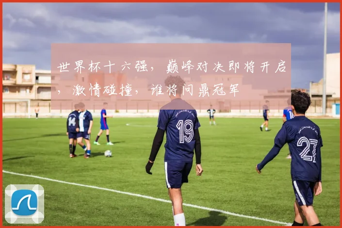 世界杯十六强，巅峰对决即将开启，激情碰撞，谁将问鼎冠军