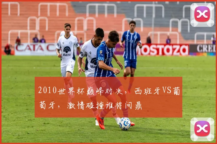 2010世界杯巅峰对决，西班牙VS葡萄牙，激情碰撞谁将问鼎